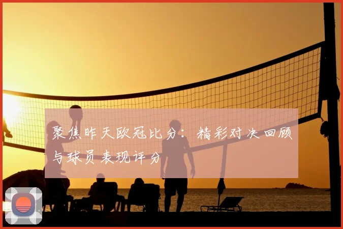 聚焦昨天欧冠比分：精彩对决回顾与球员表现评分