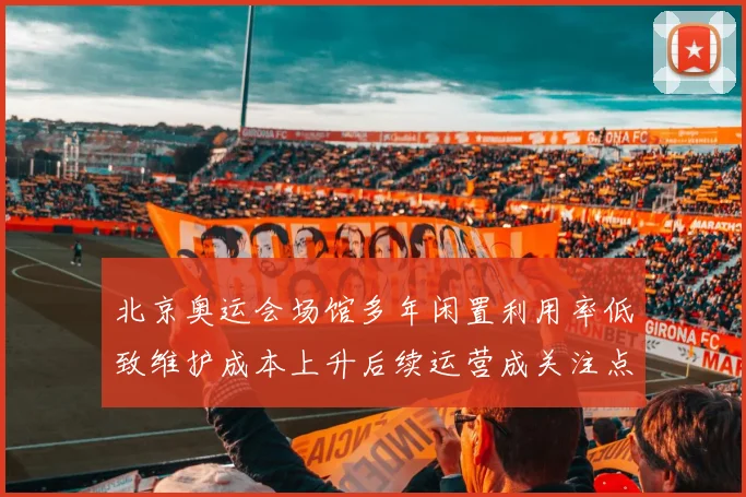 北京奥运会场馆多年闲置利用率低致维护成本上升后续运营成关注点