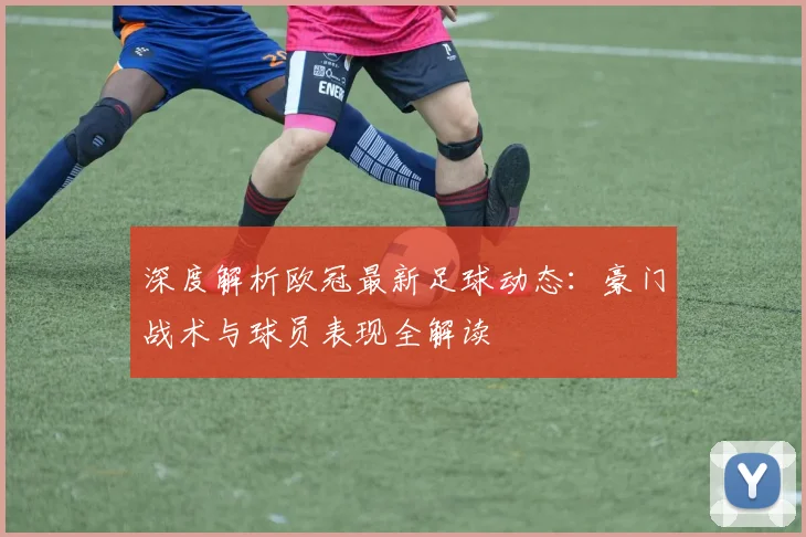 深度解析欧冠最新足球动态：豪门战术与球员表现全解读