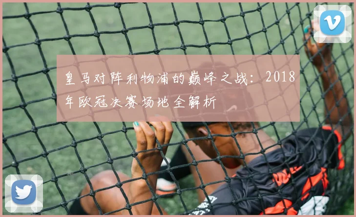 皇马对阵利物浦的巅峰之战：2018年欧冠决赛场地全解析