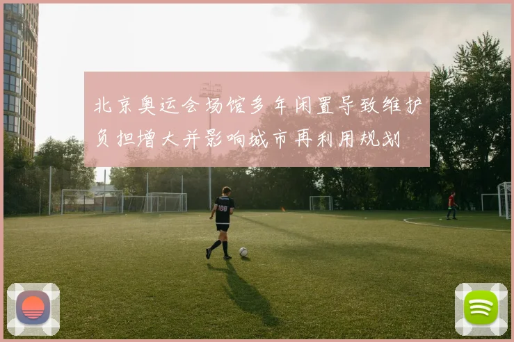 北京奥运会场馆多年闲置导致维护负担增大并影响城市再利用规划