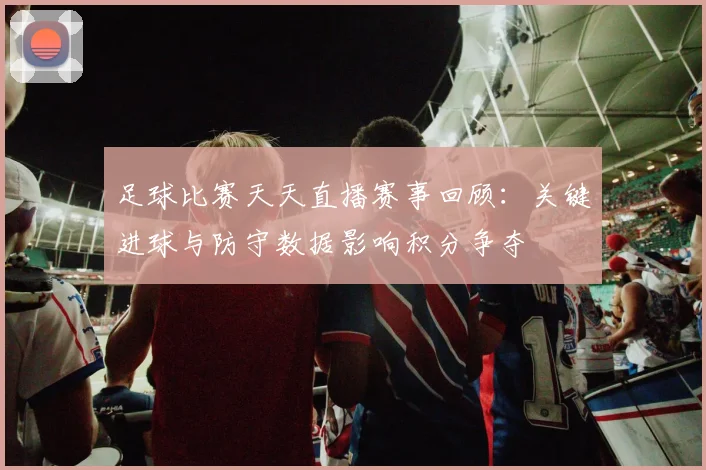 足球比赛天天直播赛事回顾：关键进球与防守数据影响积分争夺